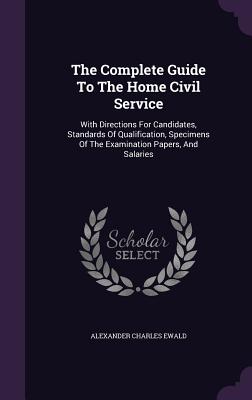 The Complete Guide To The Home Civil Service: With Directions For Candidates, Standards Of Qualification, Specimens Of The Examination Papers, And Salaries - Ewald, Alexander Charles