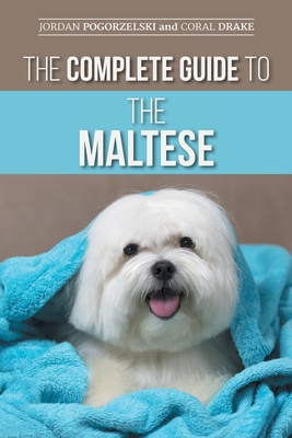 The Complete Guide to the Maltese: Choosing, Raising, Training, Socializing, Feeding, and Loving Your New Maltese Puppy - Drake, Coral, and Pogorzelski, Jordan