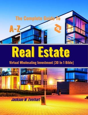 The Complete Guide To Virtual Wholesaling Real Estate Investment [30 In 1 Bible]: How To Create Wealth Through Buying, Selling, Repositioning, Rehabs, Developing, Financing, And Managing Real Estate - W Everhart, Jackson