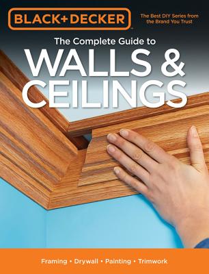 The Complete Guide to Walls & Ceilings (Black & Decker): Framing - Drywall - Painting - Trimwork - Press, Editors of Cool Springs