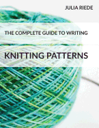 The Complete Guide to Writing Knitting Patterns: The Complete Guide on Creating, Publishing and Selling Your Own Knitting Patterns