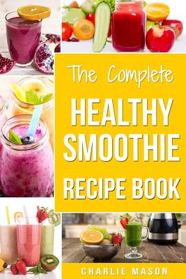 The Complete Healthy Smoothie Recipe Book: Smoothie Cookbook Smoothie Cleanse Smoothie Bible Smoothie Diet Book - Mason, Charlie