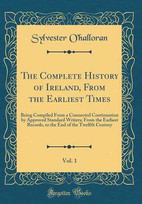 The Complete History of Ireland, from the Earliest Times, Vol. 1: Being Compiled from a Connected Continuation by Approved Standard Writers; From the Earliest Records, to the End of the Twelfth Century (Classic Reprint) - O'Halloran, Sylvester