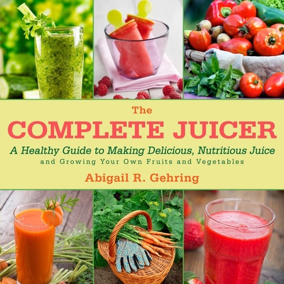 The Complete Juicer: A Healthy Guide to Making Delicious, Nutritious Juice and Growing Your Own Fruits and Vegetables - Gehring, Abigail