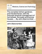 The Complete Kitchen Gardener, and Hot Bed Forcer; With the Thorough Practical Management of Hot-Houses, Fire-Walls and Forcing-Houses, ... by John Abercrombie,