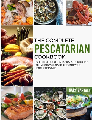 The Complete Pescatarian Cookbook: Over 300 Delicious Fish and Seafood Recipes for Everyday Meals to Kickstart Your Healthy Lifestyle - Bartali, Gary