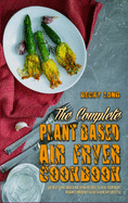 The Complete Plant Based Air Fryer Cookbook: The Best Plant Based Air Fryer Recipes To Heal Your Body, Regain Confidence & Live A Healthy Lifestyle