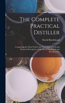 The Complete Practical Distiller: Comprising the Most Perfect and Exact Theoretical and Practical Description of the art of Distillation and Rectificiation - Rattlehead, David
