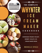 The Complete Whynter Ice Cream Maker Cookbook: Homemade Frozen Yogurt, Sorbet, Gelato, Ice Cream Maker Book