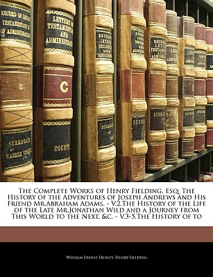 The Complete Works of Henry Fielding, Esq: The History of the Adventures of Joseph Andrews and His Friend MR.Abraham Adams. - V.2.the History of the Life of the Late MR.Jonathan Wild and a Journey from This World to the Next, &C. - V.3-5.the History of to - Henley, William Ernest, and Fielding, Henry