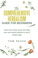 The Comprehensive Herbalism Guide For Beginners: Learn How To Pick, Grow And Make Your Own Herbal Medicine In Only 3 Simple Steps