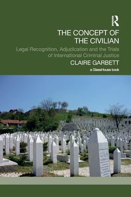 The Concept of the Civilian: Legal Recognition, Adjudication and the Trials of International Criminal Justice - Garbett, Claire