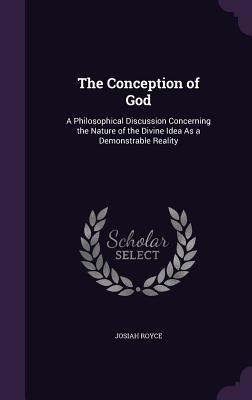 The Conception of God: A Philosophical Discussion Concerning the Nature of the Divine Idea As a Demonstrable Reality - Royce, Josiah