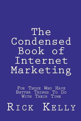 The Condensed Book of Internet Marketing: For Those Who Have Better Things to Do with Their Time - Kelly, Rick