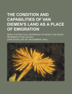 The Condition and Capabilities of Van Diemen's Land as a Place of Emigration: Being the Practical Experience of Nearly Ten Years' Residence in the Colony