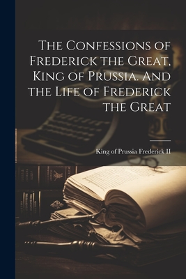 The Confessions of Frederick the Great, King of Prussia. And the Life of Frederick the Great - Frederick, King of Prussia 1712-1, II (Creator)