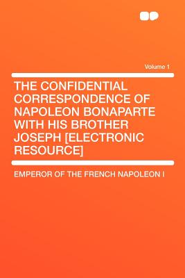 The Confidential Correspondence of Napoleon Bonaparte with His Brother Joseph [Electronic Resource] Volume 1 - I, Emperor Of the French Napoleon