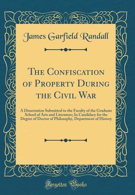 The Confiscation of Property During the Civil War: A Dissertation Submitted to the Faculty of the Graduate School of Arts and Literature; In Candidacy for the Degree of Doctor of Philosophy, Department of History (Classic Reprint) - Randall, James Garfield