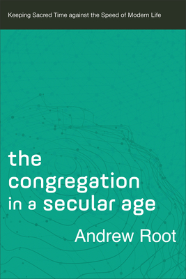 The Congregation in a Secular Age: Keeping Sacred Time Against the Speed of Modern Life - Root, Andrew