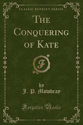 The Conquering of Kate (Classic Reprint) - Mowbray, J P