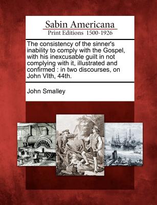 The Consistency of the Sinner's Inability to Comply with the Gospel, with His Inexcusable Guilt in Not Complying with It, Illustrated and Confirmed: In Two Discourses, on John Vith, 44th. - Smalley, John