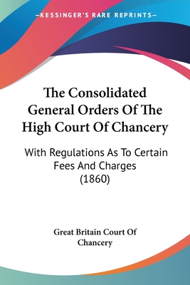 The Consolidated General Orders Of The High Court Of Chancery: With Regulations As To Certain Fees And Charges (1860) - Great Britain Court of Chancery