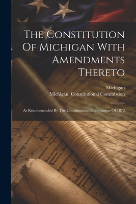 The Constitution Of Michigan With Amendments Thereto: As Recommended By The Constitutional Commission Of 1873 - Michigan (Creator), and Michigan Constitutional Commission (Creator), and 1873