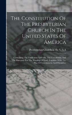 The Constitution Of The Presbyterian Church In The United States Of America: Containing The Confession Of Faith, The Catechisms, And The Directory For The Worship Of God, Together With The Plan Of Government And Discipline - Presbyterian Church in the U S a (Creator)