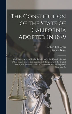 The Constitution of the State of California Adopted in 1879: With References to Similar Provisions in the Constitutions of Other States, and to the Decisions of the Courts of the United States, the Supreme Court of California, and the Supreme Courts of Su - Desty, Robert, and California, Robert