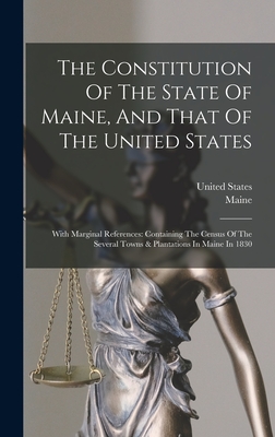The Constitution Of The State Of Maine, And That Of The United States: With Marginal References: Containing The Census Of The Several Towns & Plantations In Maine In 1830 - Maine (Creator), and States, United