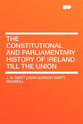 The Constitutional and Parliamentary History of Ireland Till the Union - MacNeill, J G Swift