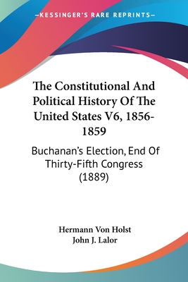 The Constitutional And Political History Of The United States V6, 1856-1859: Buchanan's Election, End Of Thirty-Fifth Congress (1889) - Von Holst, Hermann, and Lalor, John J (Editor)