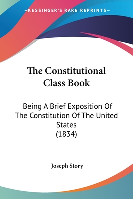 The Constitutional Class Book: Being A Brief Exposition Of The Constitution Of The United States (1834) - Story, Joseph