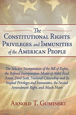 The Constitutional Rights, Privileges, and Immunities of the American People: The Selective Incorporation of the Bill of Rights, the Refined Incorporation Model of Akhil Reed Amar, Dred Scott, National Citizenship and Its Implied Privileges and... - Guminski, Arnold T