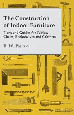 The Construction of Indoor Furniture - Plans and Guides for Tables, Chairs, Bookshelves and Cabinets - Pelton, B W