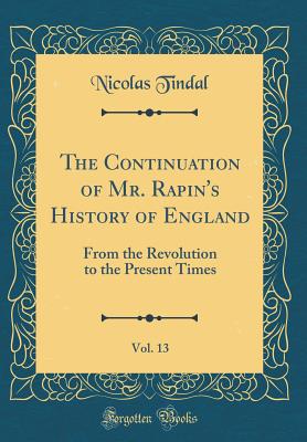 The Continuation of Mr. Rapin's History of England, Vol. 13: From the Revolution to the Present Times (Classic Reprint) - Tindal, Nicolas