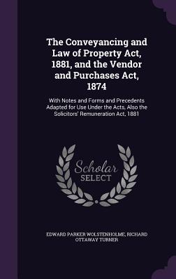 The Conveyancing and Law of Property Act, 1881, and the Vendor and Purchases Act, 1874: With Notes and Forms and Precedents Adapted for Use Under the Acts, Also the Solicitors' Remuneration Act, 1881 - Wolstenholme, Edward Parker, and Turner, Richard Ottaway