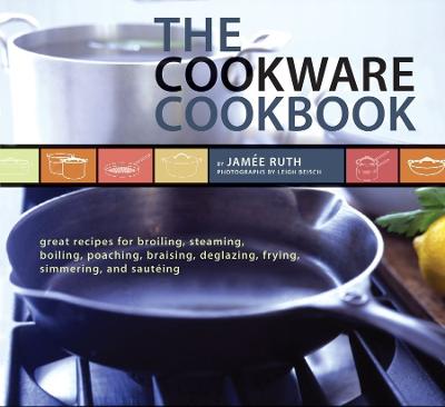 The Cookware Cookbook: Great Recipes for Broiling, Steaming, Boiling, Poaching, Braising, Deglazing, Frying, Simmering, and Sauteing - Ruth, Jamee, and Beisch, Leigh (Photographer)