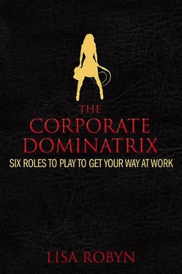 The Corporate Dominatrix: Six Roles to Play to Get Your Way at Work - Robyn, Lisa