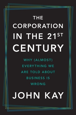 The Corporation in the Twenty-First Century: Why (Almost) Everything We Are Told about Business Is Wrong - Kay, John