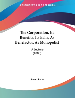 The Corporation, Its Benefits, Its Evils, as Benefactor, as Monopolist: A Lecture (1880) - Sterne, Simon