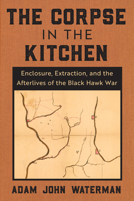 The Corpse in the Kitchen: Enclosure, Extraction, and the Afterlives of the Black Hawk War - Waterman, Adam John