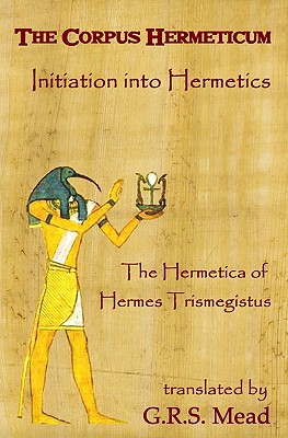 The Corpus Hermeticum: Initiation Into Hermetics, The Hermetica Of Hermes Trismegistus - Mead, G R S