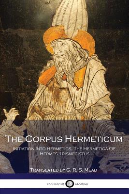 The Corpus Hermeticum: Initiation Into Hermetics, The Hermetica Of Hermes Trismegistus - Mead, G R S