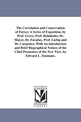 The Correlation and Conservation of Forces: A Series of Exposition, by Prof. Grove, Prof. Helmholtz, Dr. Mayer, Dr. Faraday, Prof. Liebig and Dr. Carpenter. With An introduction and Brief Biographical Notices of the Chief Promoters of the New View. by... - Youmans, Edward Livingston