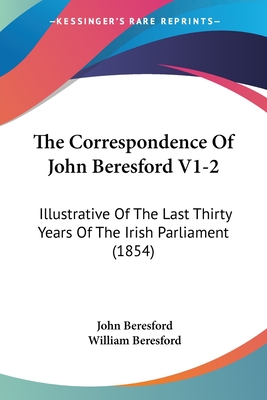 The Correspondence Of John Beresford V1-2: Illustrative Of The Last Thirty Years Of The Irish Parliament (1854) - Beresford, John, and Beresford, William (Editor)