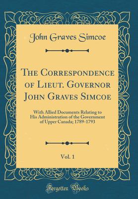 The Correspondence of Lieut. Governor John Graves Simcoe, Vol. 1: With Allied Documents Relating to His Administration of the Government of Upper Canada; 1789-1793 (Classic Reprint) - Simcoe, John Graves