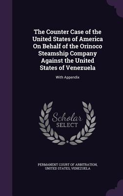 The Counter Case of the United States of America On Behalf of the Orinoco Steamship Company Against the United States of Venezuela: With Appendix - Permanent Court of Arbitration (Creator), and United States (Creator), and Venezuela (Creator)