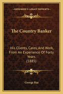 The Country Banker: His Clients, Cares, and Work. from an Experience of Forty Years