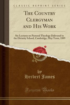 The Country Clergyman and His Work: Six Lectures on Pastoral Theology Delivered in the Divinity School, Cambridge, May Term, 1889 (Classic Reprint) - James, Herbert